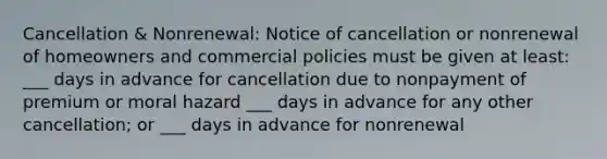 Cancellation & Nonrenewal: Notice of cancellation or nonrenewal of homeowners and commercial policies must be given at least: ___ days in advance for cancellation due to nonpayment of premium or moral hazard ___ days in advance for any other cancellation; or ___ days in advance for nonrenewal