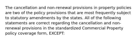 The cancellation and non-renewal provisions in property policies are two of the policy provisions that are most frequently subject to statutory amendments by the states. All of the following statements are correct regarding the cancellation and non-renewal provisions in the standardized Commercial Property policy coverage form, EXCEPT: