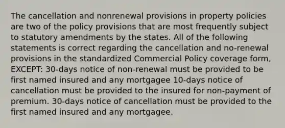 The cancellation and nonrenewal provisions in property policies are two of the policy provisions that are most frequently subject to statutory amendments by the states. All of the following statements is correct regarding the cancellation and no-renewal provisions in the standardized Commercial Policy coverage form, EXCEPT: 30-days notice of non-renewal must be provided to be first named insured and any mortgagee 10-days notice of cancellation must be provided to the insured for non-payment of premium. 30-days notice of cancellation must be provided to the first named insured and any mortgagee.