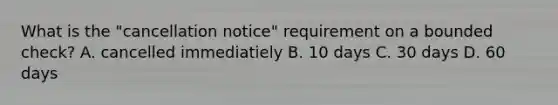 What is the "cancellation notice" requirement on a bounded check? A. cancelled immediatiely B. 10 days C. 30 days D. 60 days