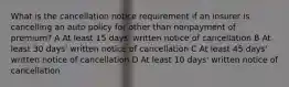 What is the cancellation notice requirement if an insurer is cancelling an auto policy for other than nonpayment of premium? A At least 15 days' written notice of cancellation B At least 30 days' written notice of cancellation C At least 45 days' written notice of cancellation D At least 10 days' written notice of cancellation