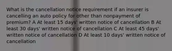 What is the cancellation notice requirement if an insurer is cancelling an auto policy for other than nonpayment of premium? A At least 15 days' written notice of cancellation B At least 30 days' written notice of cancellation C At least 45 days' written notice of cancellation D At least 10 days' written notice of cancellation