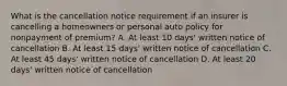 What is the cancellation notice requirement if an insurer is cancelling a homeowners or personal auto policy for nonpayment of premium? A. At least 10 days' written notice of cancellation B. At least 15 days' written notice of cancellation C. At least 45 days' written notice of cancellation D. At least 20 days' written notice of cancellation