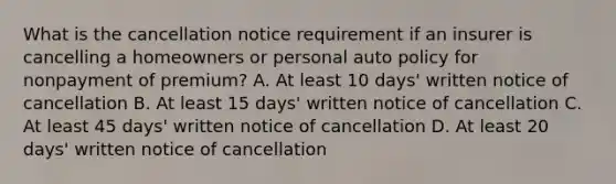 What is the cancellation notice requirement if an insurer is cancelling a homeowners or personal auto policy for nonpayment of premium? A. At least 10 days' written notice of cancellation B. At least 15 days' written notice of cancellation C. At least 45 days' written notice of cancellation D. At least 20 days' written notice of cancellation