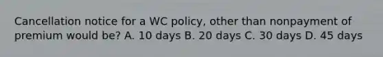 Cancellation notice for a WC policy, other than nonpayment of premium would be? A. 10 days B. 20 days C. 30 days D. 45 days