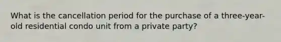 What is the cancellation period for the purchase of a three-year-old residential condo unit from a private party?