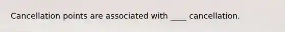 Cancellation points are associated with ____ cancellation.