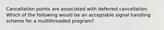 Cancellation points are associated with deferred cancellation Which of the following would be an acceptable signal handling scheme for a multithreaded program?