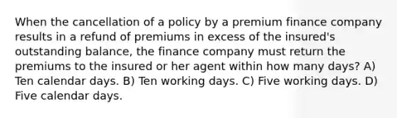 When the cancellation of a policy by a premium finance company results in a refund of premiums in excess of the insured's outstanding balance, the finance company must return the premiums to the insured or her agent within how many days? A) Ten calendar days. B) Ten working days. C) Five working days. D) Five calendar days.