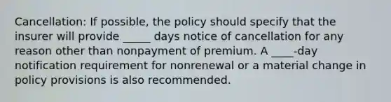 Cancellation: If possible, the policy should specify that the insurer will provide _____ days notice of cancellation for any reason other than nonpayment of premium. A ____-day notification requirement for nonrenewal or a material change in policy provisions is also recommended.