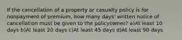 If the cancellation of a property or casualty policy is for nonpayment of premium, how many days' written notice of cancellation must be given to the policyowner? a)At least 10 days b)At least 20 days c)At least 45 days d)At least 90 days