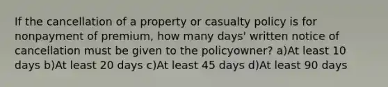 If the cancellation of a property or casualty policy is for nonpayment of premium, how many days' written notice of cancellation must be given to the policyowner? a)At least 10 days b)At least 20 days c)At least 45 days d)At least 90 days