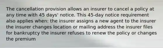 The cancellation provision allows an insurer to cancel a policy at any time with 45 days' notice. This 45-day notice requirement also applies when: the insurer assigns a new agent to the insurer the insurer changes location or mailing address the insurer files for bankruptcy the insurer refuses to renew the policy or changes the premium