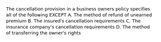 The cancellation provision in a business owners policy specifies all of the following EXCEPT A. The method of refund of unearned premium B. The insured's cancellation requirements C. The insurance company's cancellation requirements D. The method of transferring the owner's rights