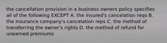 the cancellation provision in a business owners policy specifies all of the following EXCEPT A. the insured's cancelation reqs B. the insurance company's cancelation reps C. the method of transferring the owner's rights D. the method of refund for unearned premiums