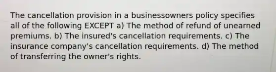 The cancellation provision in a businessowners policy specifies all of the following EXCEPT a) The method of refund of unearned premiums. b) The insured's cancellation requirements. c) The insurance company's cancellation requirements. d) The method of transferring the owner's rights.