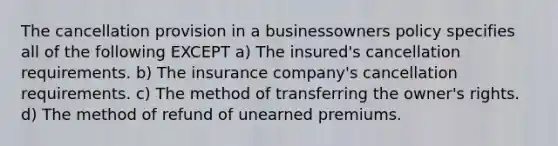 The cancellation provision in a businessowners policy specifies all of the following EXCEPT a) The insured's cancellation requirements. b) The insurance company's cancellation requirements. c) The method of transferring the owner's rights. d) The method of refund of unearned premiums.