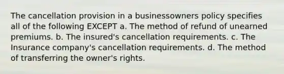 The cancellation provision in a businessowners policy specifies all of the following EXCEPT a. The method of refund of unearned premiums. b. The insured's cancellation requirements. c. The Insurance company's cancellation requirements. d. The method of transferring the owner's rights.