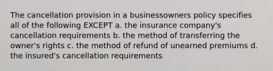 The cancellation provision in a businessowners policy specifies all of the following EXCEPT a. the insurance company's cancellation requirements b. the method of transferring the owner's rights c. the method of refund of unearned premiums d. the insured's cancellation requirements