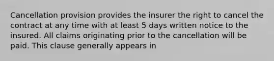 Cancellation provision provides the insurer the right to cancel the contract at any time with at least 5 days written notice to the insured. All claims originating prior to the cancellation will be paid. This clause generally appears in