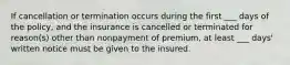 If cancellation or termination occurs during the first ___ days of the policy, and the insurance is cancelled or terminated for reason(s) other than nonpayment of premium, at least ___ days' written notice must be given to the insured.