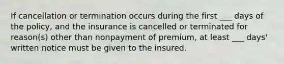 If cancellation or termination occurs during the first ___ days of the policy, and the insurance is cancelled or terminated for reason(s) other than nonpayment of premium, at least ___ days' written notice must be given to the insured.