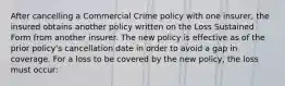 After cancelling a Commercial Crime policy with one insurer, the insured obtains another policy written on the Loss Sustained Form from another insurer. The new policy is effective as of the prior policy's cancellation date in order to avoid a gap in coverage. For a loss to be covered by the new policy, the loss must occur: