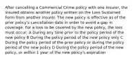 After cancelling a Commercial Crime policy with one insurer, the insured obtains another policy written on the Loss Sustained Form from another insurer. The new policy is effective as of the prior policy's cancellation date in order to avoid a gap in coverage. For a loss to be covered by the new policy, the loss must occur: A During any time prior to the policy period of the new policy B During the policy period of the new policy only C During the policy period of the prior policy or during the policy period of the new policy D During the policy period of the new policy, or within 1 year of the new policy's expiration