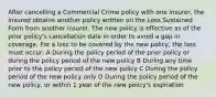 After cancelling a Commercial Crime policy with one insurer, the insured obtains another policy written on the Loss Sustained Form from another insurer. The new policy is effective as of the prior policy's cancellation date in order to avoid a gap in coverage. For a loss to be covered by the new policy, the loss must occur: A During the policy period of the prior policy or during the policy period of the new policy B During any time prior to the policy period of the new policy C During the policy period of the new policy only D During the policy period of the new policy, or within 1 year of the new policy's expiration