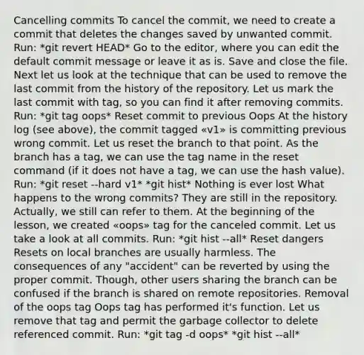 Cancelling commits To cancel the commit, we need to create a commit that deletes the changes saved by unwanted commit. Run: *git revert HEAD* Go to the editor, where you can edit the default commit message or leave it as is. Save and close the file. Next let us look at the technique that can be used to remove the last commit from the history of the repository. Let us mark the last commit with tag, so you can find it after removing commits. Run: *git tag oops* Reset commit to previous Oops At the history log (see above), the commit tagged «v1» is committing previous wrong commit. Let us reset the branch to that point. As the branch has a tag, we can use the tag name in the reset command (if it does not have a tag, we can use the hash value). Run: *git reset --hard v1* *git hist* Nothing is ever lost What happens to the wrong commits? They are still in the repository. Actually, we still can refer to them. At the beginning of the lesson, we created «oops» tag for the canceled commit. Let us take a look at all commits. Run: *git hist --all* Reset dangers Resets on local branches are usually harmless. The consequences of any "accident" can be reverted by using the proper commit. Though, other users sharing the branch can be confused if the branch is shared on remote repositories. Removal of the oops tag Oops tag has performed it's function. Let us remove that tag and permit the garbage collector to delete referenced commit. Run: *git tag -d oops* *git hist --all*