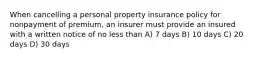 When cancelling a personal property insurance policy for nonpayment of premium, an insurer must provide an insured with a written notice of no less than A) 7 days B) 10 days C) 20 days D) 30 days