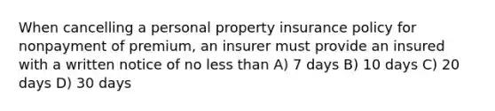 When cancelling a personal property insurance policy for nonpayment of premium, an insurer must provide an insured with a written notice of no less than A) 7 days B) 10 days C) 20 days D) 30 days