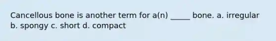 Cancellous bone is another term for a(n) _____ bone. a. irregular b. spongy c. short d. compact