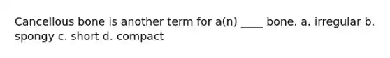 Cancellous bone is another term for a(n) ____ bone. a. irregular b. spongy c. short d. compact