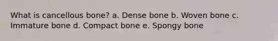 What is cancellous bone? a. Dense bone b. Woven bone c. Immature bone d. Compact bone e. Spongy bone