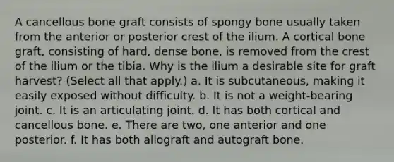 A cancellous bone graft consists of spongy bone usually taken from the anterior or posterior crest of the ilium. A cortical bone graft, consisting of hard, dense bone, is removed from the crest of the ilium or the tibia. Why is the ilium a desirable site for graft harvest? (Select all that apply.) a. It is subcutaneous, making it easily exposed without difficulty. b. It is not a weight-bearing joint. c. It is an articulating joint. d. It has both cortical and cancellous bone. e. There are two, one anterior and one posterior. f. It has both allograft and autograft bone.