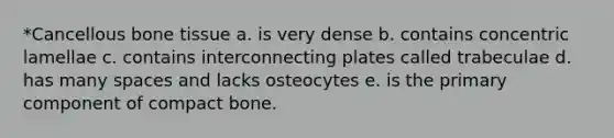 *Cancellous bone tissue a. is very dense b. contains concentric lamellae c. contains interconnecting plates called trabeculae d. has many spaces and lacks osteocytes e. is the primary component of compact bone.