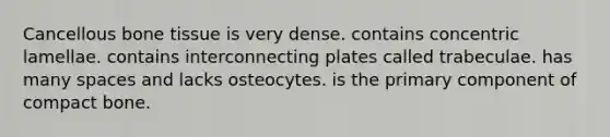 Cancellous bone tissue is very dense. contains concentric lamellae. contains interconnecting plates called trabeculae. has many spaces and lacks osteocytes. is the primary component of compact bone.