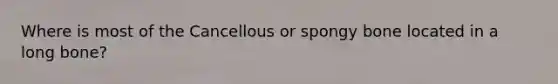 Where is most of the Cancellous or spongy bone located in a long bone?