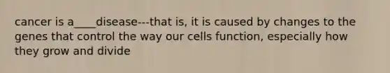 cancer is a____disease---that is, it is caused by changes to the genes that control the way our cells function, especially how they grow and divide