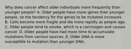 Why does cancer affect older individuals more frequently than younger people? A. Older people have more genes than younger people, so the tendency for the genes to be mutated increases. B. Cells become more fragile and die more rapidly as people age. C. Older people tend to smoke, which is a carcinogen and causes cancer. D. Older people have had more time to accumulate mutations from various sources. E. Older DNA is more susceptible to mutation than younger DNA.