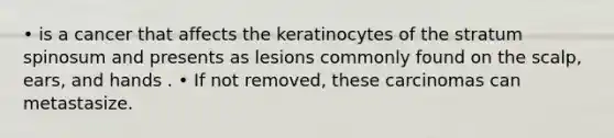 • is a cancer that affects the keratinocytes of the stratum spinosum and presents as lesions commonly found on the scalp, ears, and hands . • If not removed, these carcinomas can metastasize.