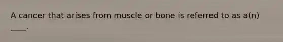 A cancer that arises from muscle or bone is referred to as a(n) ____.