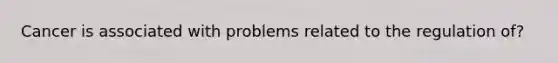 Cancer is associated with problems related to the regulation of?