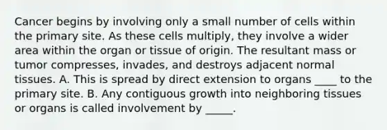 Cancer begins by involving only a small number of cells within the primary site. As these cells multiply, they involve a wider area within the organ or tissue of origin. The resultant mass or tumor compresses, invades, and destroys adjacent normal tissues. A. This is spread by direct extension to organs ____ to the primary site. B. Any contiguous growth into neighboring tissues or organs is called involvement by _____.