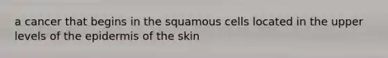 a cancer that begins in the squamous cells located in the upper levels of the epidermis of the skin