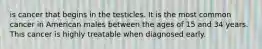 is cancer that begins in the testicles. It is the most common cancer in American males between the ages of 15 and 34 years. This cancer is highly treatable when diagnosed early.