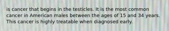 is cancer that begins in the testicles. It is the most common cancer in American males between the ages of 15 and 34 years. This cancer is highly treatable when diagnosed early.