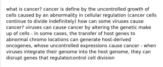 what is cancer? cancer is define by the uncontrolled growth of cells caused by an abnormality in cellular regulation (cancer cells continue to divide indefinitely) how can some viruses cause cancer? viruses can cause cancer by altering the genetic make up of cells - in some cases, the transfer of host genes to abnormal chromo locations can generate host-derived oncogenes, whose uncontrolled expressions cause cancer - when viruses integrate their genome into the host genome, they can disrupt genes that regulate/control cell division