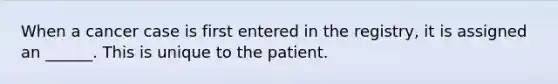 When a cancer case is first entered in the registry, it is assigned an ______. This is unique to the patient.